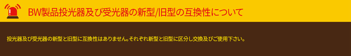 BWC製品　投光器及び受光器の新型/旧型の互換性について投光器及び受光器の新型と旧型に互換性はありません。それぞれ新型と旧型に区分し交換及びご使用下さい