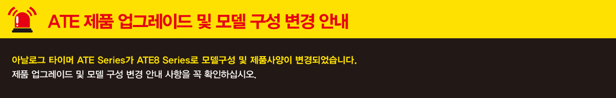 ATE 제품 업그레이드 및 모델 구성 변경 안내 아날로그 타이머 ATE Series가 ATE8 Series로 모델구성 및 제품사양이 변경되었습니다. 제품 업그레이드 및 모델 구성 변경 안내 사항을 꼭 확인하십시오.